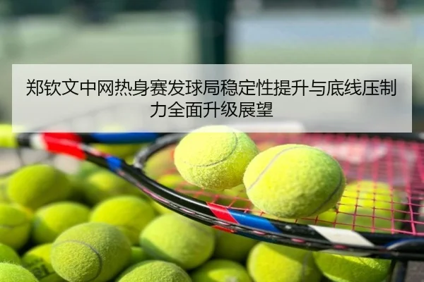 郑钦文中网热身赛发球局稳定性提升与底线压制力全面升级展望